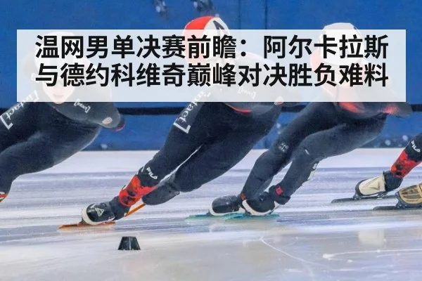 温网男单决赛前瞻：阿尔卡拉斯与德约科维奇巅峰对决胜负难料